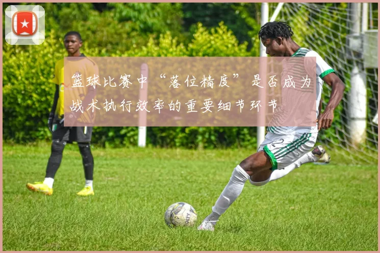 篮球比赛中“落位精度”是否成为战术执行效率的重要细节环节