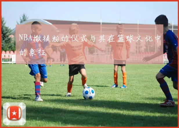 NBA撒镁粉的仪式与其在篮球文化中的象征